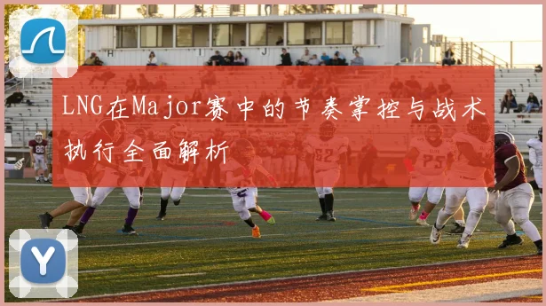 LNG在Major赛中的节奏掌控与战术执行全面解析