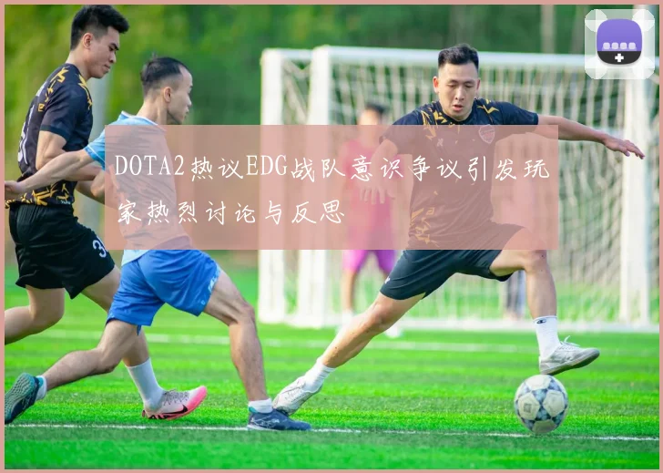 DOTA2热议EDG战队意识争议引发玩家热烈讨论与反思