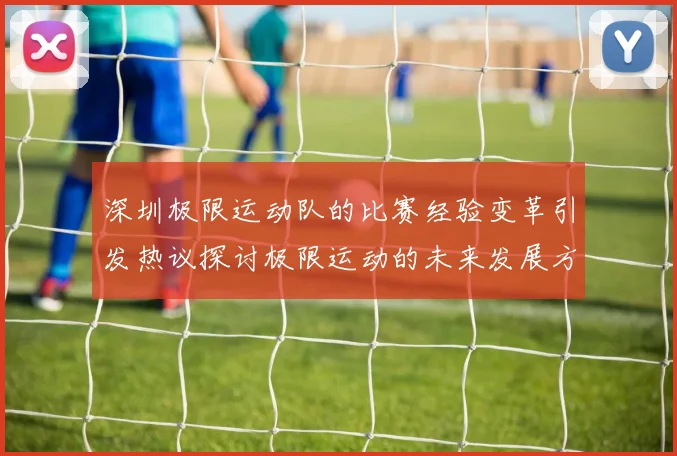 深圳极限运动队的比赛经验变革引发热议探讨极限运动的未来发展方向