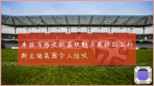 库兹马感受欧篮联魅力奥林匹亚科斯主场氛围令人惊叹