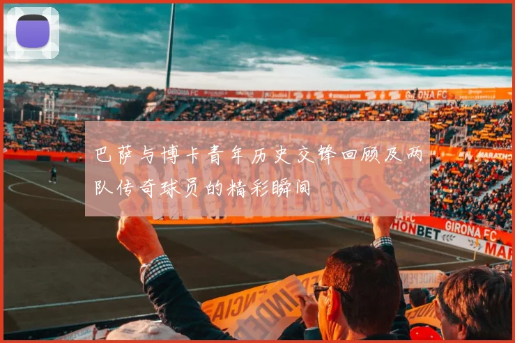 巴萨与博卡青年历史交锋回顾及两队传奇球员的精彩瞬间