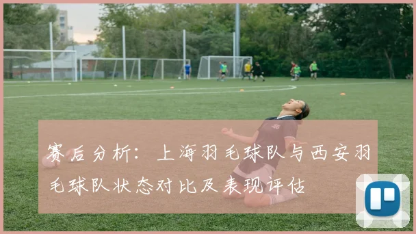 赛后分析：上海羽毛球队与西安羽毛球队状态对比及表现评估