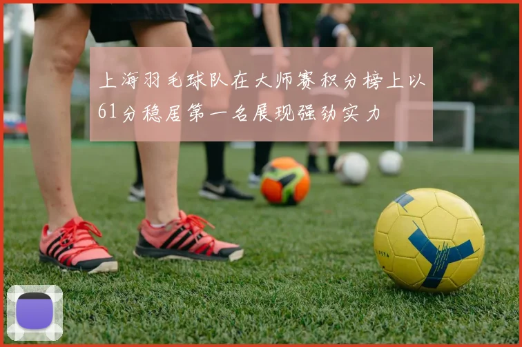 上海羽毛球队在大师赛积分榜上以61分稳居第一名展现强劲实力