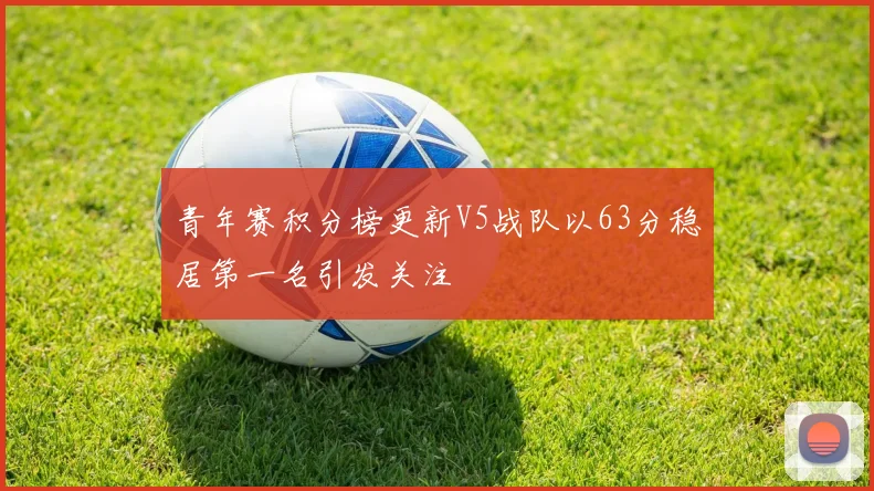 青年赛积分榜更新V5战队以63分稳居第一名引发关注